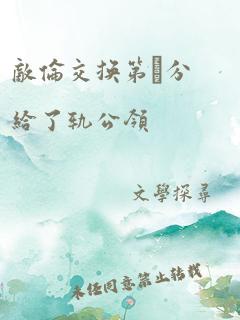 敌伦交换第11部分给了轨公领